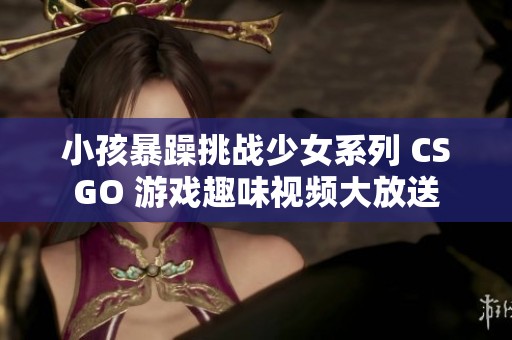 小孩暴躁挑战少女系列 CSGO 游戏趣味视频大放送