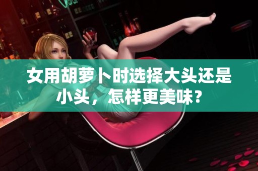 女用胡萝卜时选择大头还是小头，怎样更美味？