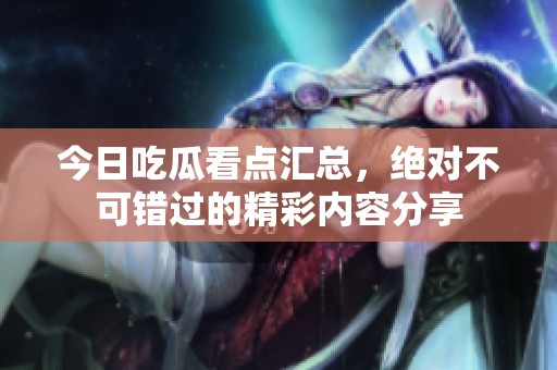 今日吃瓜看点汇总，绝对不可错过的精彩内容分享