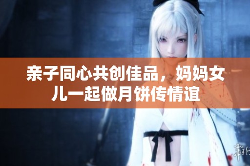 亲子同心共创佳品，妈妈女儿一起做月饼传情谊