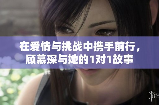 在爱情与挑战中携手前行，顾慕琛与她的1对1故事