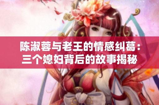 陈淑蓉与老王的情感纠葛：三个媳妇背后的故事揭秘