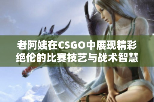 老阿姨在CSGO中展现精彩绝伦的比赛技艺与战术智慧