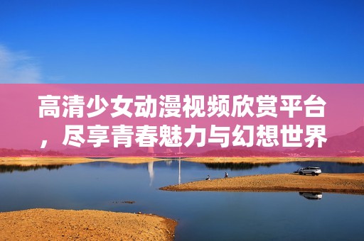 高清少女动漫视频欣赏平台，尽享青春魅力与幻想世界