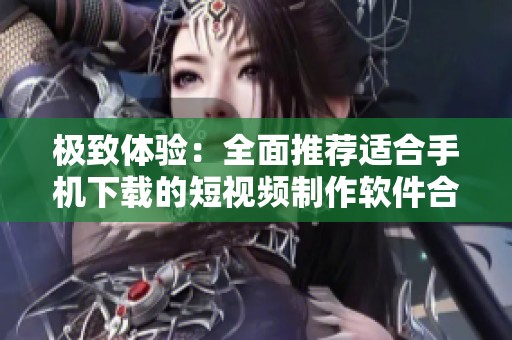 极致体验：全面推荐适合手机下载的短视频制作软件合集