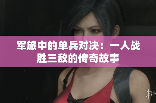 军旅中的单兵对决：一人战胜三敌的传奇故事