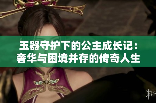 玉器守护下的公主成长记：奢华与困境并存的传奇人生