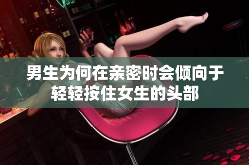 男生为何在亲密时会倾向于轻轻按住女生的头部