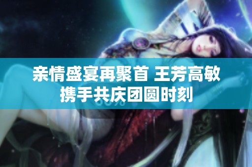 亲情盛宴再聚首 王芳高敏携手共庆团圆时刻