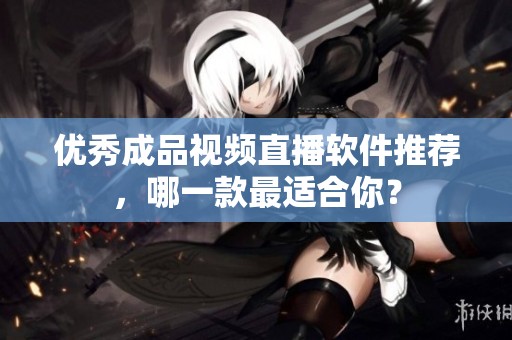 优秀成品视频直播软件推荐，哪一款最适合你？