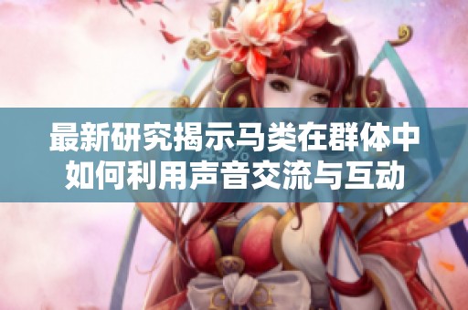 最新研究揭示马类在群体中如何利用声音交流与互动