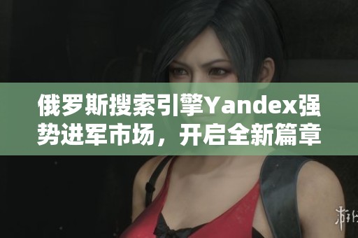 俄罗斯搜索引擎Yandex强势进军市场，开启全新篇章