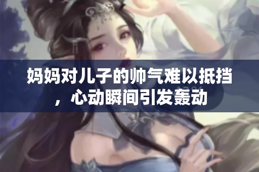 妈妈对儿子的帅气难以抵挡，心动瞬间引发轰动