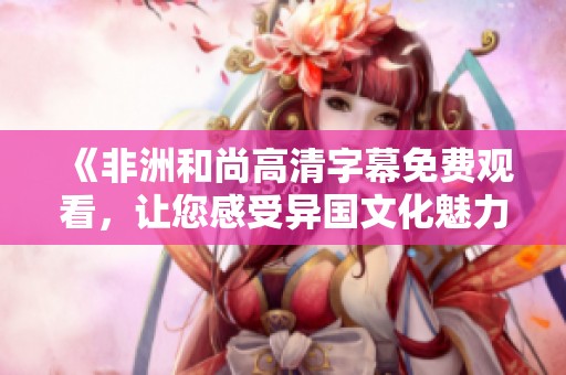 《非洲和尚高清字幕免费观看，让您感受异国文化魅力》
