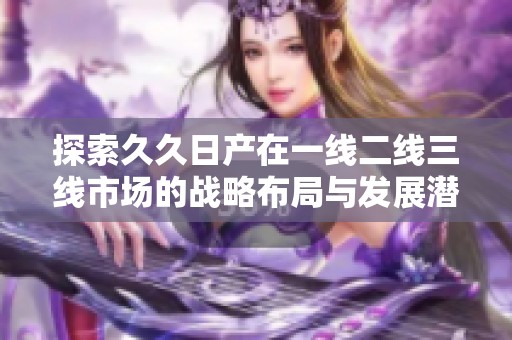 探索久久日产在一线二线三线市场的战略布局与发展潜力