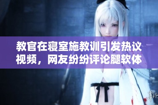 教官在寝室施教训引发热议视频，网友纷纷评论腿软体验