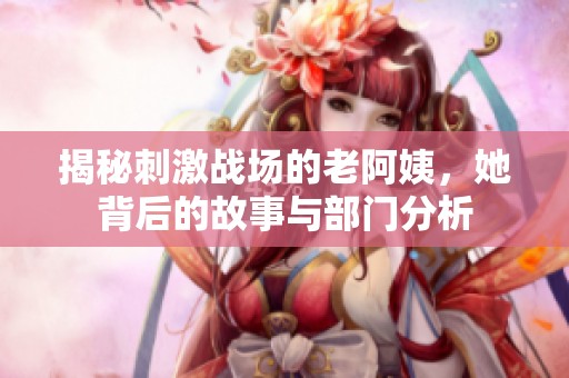 揭秘刺激战场的老阿姨，她背后的故事与部门分析
