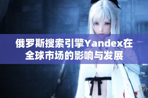 俄罗斯搜索引擎Yandex在全球市场的影响与发展