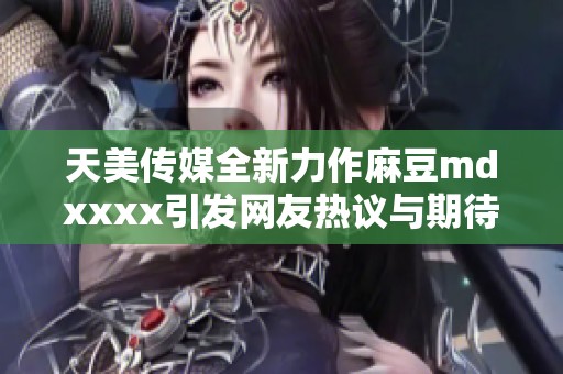 天美传媒全新力作麻豆mdxxxx引发网友热议与期待