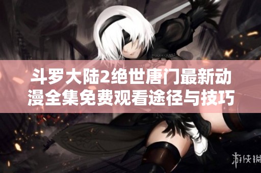 斗罗大陆2绝世唐门最新动漫全集免费观看途径与技巧分享