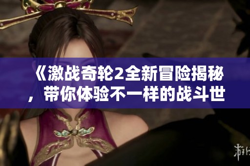 《激战奇轮2全新冒险揭秘，带你体验不一样的战斗世界》