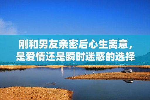 刚和男友亲密后心生离意，是爱情还是瞬时迷惑的选择？