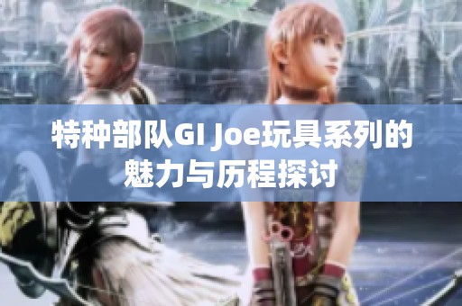 特种部队GI Joe玩具系列的魅力与历程探讨