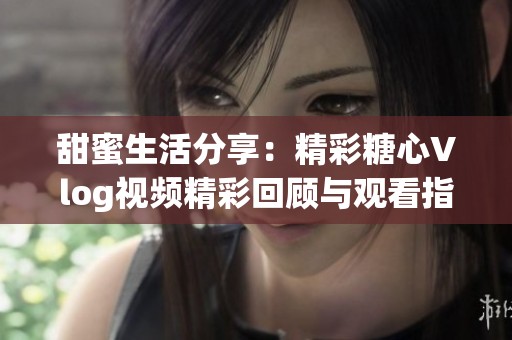甜蜜生活分享：精彩糖心Vlog视频精彩回顾与观看指南