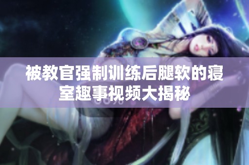 被教官强制训练后腿软的寝室趣事视频大揭秘