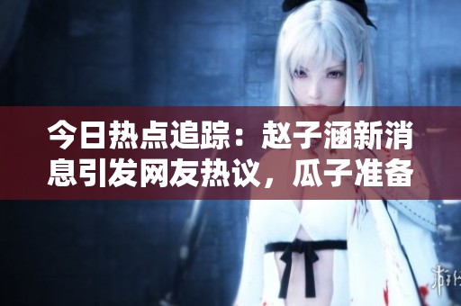 今日热点追踪：赵子涵新消息引发网友热议，瓜子准备好了吗