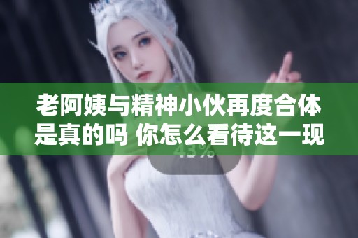 老阿姨与精神小伙再度合体是真的吗 你怎么看待这一现象