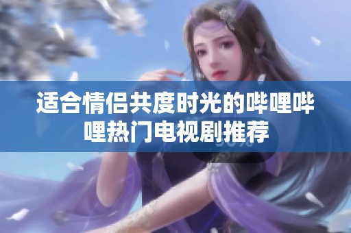 适合情侣共度时光的哔哩哔哩热门电视剧推荐