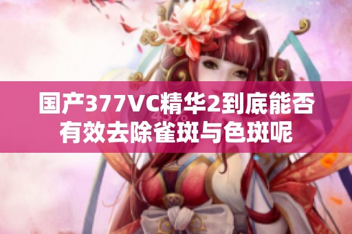 国产377VC精华2到底能否有效去除雀斑与色斑呢