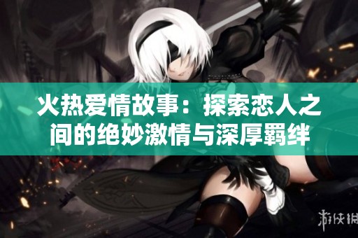 火热爱情故事：探索恋人之间的绝妙激情与深厚羁绊