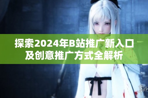 探索2024年B站推广新入口及创意推广方式全解析
