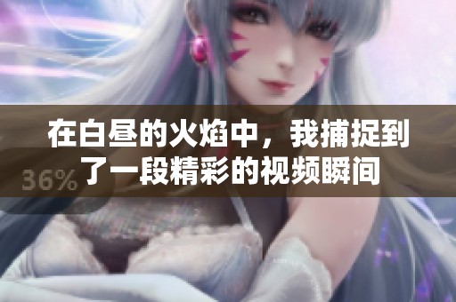 在白昼的火焰中，我捕捉到了一段精彩的视频瞬间