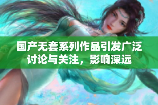 国产无套系列作品引发广泛讨论与关注，影响深远