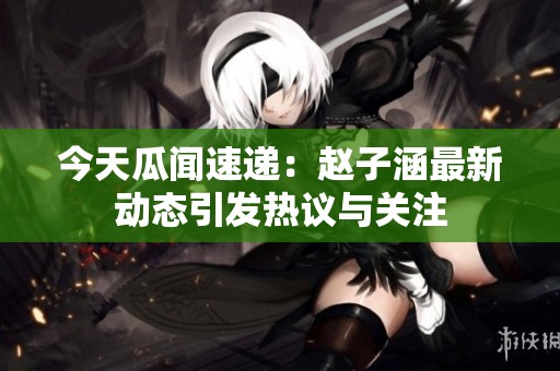 今天瓜闻速递：赵子涵最新动态引发热议与关注