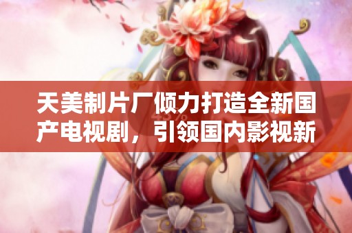天美制片厂倾力打造全新国产电视剧，引领国内影视新潮流