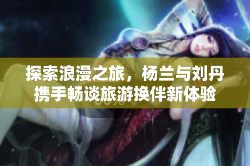 探索浪漫之旅，杨兰与刘丹携手畅谈旅游换伴新体验