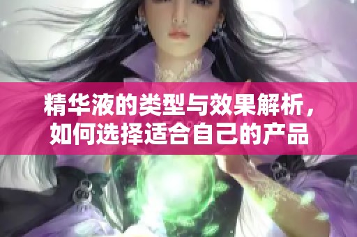 精华液的类型与效果解析，如何选择适合自己的产品