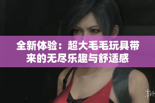 全新体验：超大毛毛玩具带来的无尽乐趣与舒适感