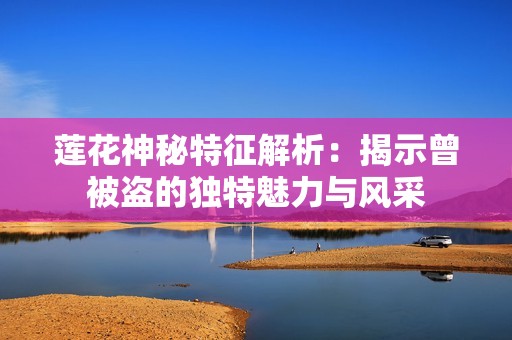 莲花神秘特征解析：揭示曾被盗的独特魅力与风采