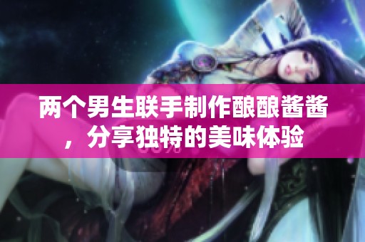 两个男生联手制作酿酿酱酱，分享独特的美味体验