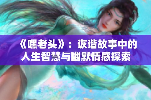 《嘿老头》：诙谐故事中的人生智慧与幽默情感探索