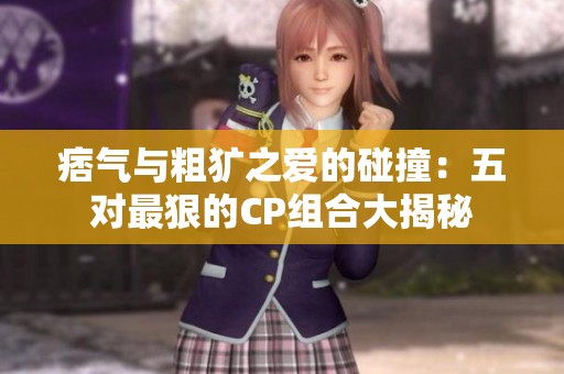 痞气与粗犷之爱的碰撞：五对最狠的CP组合大揭秘