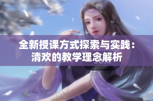 全新授课方式探索与实践：清欢的教学理念解析
