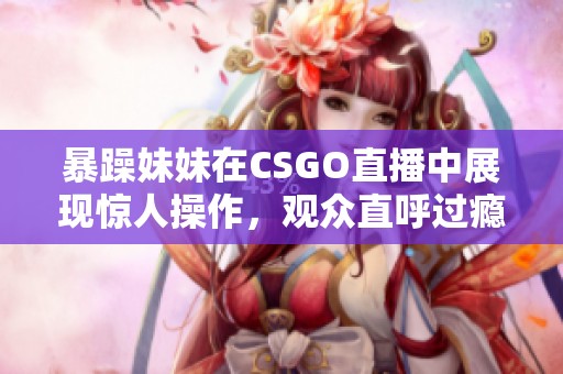 暴躁妹妹在CSGO直播中展现惊人操作，观众直呼过瘾