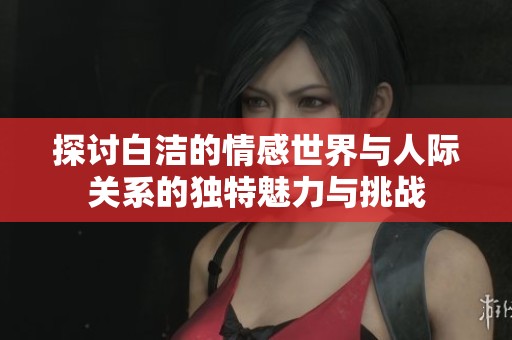探讨白洁的情感世界与人际关系的独特魅力与挑战