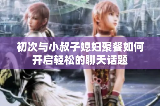 初次与小叔子媳妇聚餐如何开启轻松的聊天话题